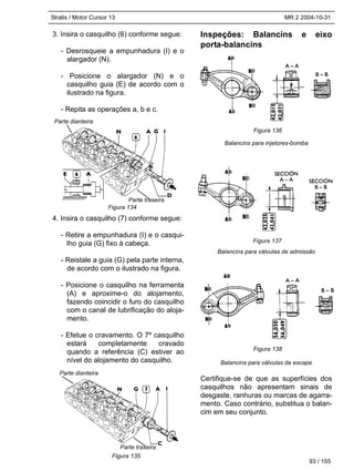 Stralis / Motor Cursor 13 MR 2 2004-10-31
93 / 155
3. Insira o casquilho (6) conforme segue:
- Desrosqueie a empunhadura (I) e o
alargador (N).
- Posicione o alargador (N) e o
casquilho guia (E) de acordo com o
ilustrado na figura.
- Repita as operações a, b e c.
4. Insira o casquilho (7) conforme segue:
- Retire a empunhadura (I) e o casqui-
lho guia (G) fixo à cabeça.
- Reistale a guia (G) pela parte interna,
de acordo com o ilustrado na figura.
- Posicione o casquilho na ferramenta
(A) e aproxime-o do alojamento,
fazendo coincidir o furo do casquilho
com o canal de lubrificação do aloja-
mento.
- Efetue o cravamento. O 7º casquilho
estará completamente cravado
quando a referência (C) estiver ao
nível do alojamento do casquilho.
Inspeções: Balancins e eixo
porta-balancins
Balancins para injetores-bomba
Balancins para válvulas de admissão
Balancins para válvulas de escape
Certifique-se de que as superfícies dos
casquilhos não apresentam sinais de
desgaste, ranhuras ou marcas de agarra-
mento. Caso contrário, substitua o balan-
cim em seu conjunto.
Figura 134
Figura 135
Figura 136
Figura 137
Figura 138
Parte traseira
Parte dianteira
Parte dianteira
Parte traseira
 