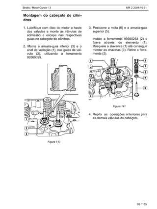 Stralis / Motor Cursor 13 MR 2 2004-10-31
95 / 155
Montagem do cabeçote de cilin-
dros
1. Lubrifique com óleo do motor a haste
das válvulas e monte as válvulas de
admissão e escape nas respectivas
guias no cabeçote de cilindros.
2. Monte a arruela-guia inferior (3) e o
anel de vedação (1), nas guias de vál-
vula (2), utilizando a ferramenta
99360329.
3. Posicione a mola (6) e a arruela-guia
superior (5).
Instale a ferramenta 99360263 (2) e
fixe-a através do elemento (4).
Rosqueie a alavanca (1) até conseguir
montar as chavetas (3). Retire a ferra-
menta (2).
4. Repita as operações anteriores para
as demais válvulas do cabeçote.
Figura 140
Figura 141
 