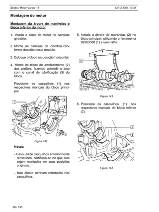 Stralis / Motor Cursor 13 MR 2 2004-10-31
Montagem do motor
Montagem da árvore de manivelas e
bloco inferior do motor
1. Instale o bloco do motor no cavalete
giratório.
2. Monte as camisas de cilindros con-
forme descrito neste módulo.
3. Coloque o bloco na posição horizontal.
4. Monte os bicos de arrefecimento (2)
dos pistões, fazendo coincidir o bico
com o canal de lubrificação (3) do
bloco.
Posicione os casquilhos (1) nos
respectivos mancais do bloco princi-
pal.
Notas:
- Caso utilize casquilhos anteriormente
removidos, certifique-se de que eles
sejam montados em suas posições
originais.
- Não efetue nenhum retrabalho nos
casquilhos.
5. Instale a árvore de manivelas (2) no
bloco principal, utilizando a ferramenta
99360500 (1) e uma talha.
6. Posicione os casquilhos (1) nos
respectivos mancais do bloco inferior
(2).
96 / 155
Figura 142
Figura 143
Figura 144
 