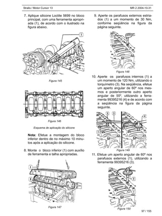 Stralis / Motor Cursor 13 MR 2 2004-10-31
97 / 155
7. Aplique silicone Loctite 5699 no bloco
principal, com uma ferramenta apropri-
ada (1), de acordo com o ilustrado na
figura abaixo.
Esquema de aplicação do silicone
Nota: Efetue a montagem do bloco
inferior dentro de no máximo 10 minu-
tos após a aplicação do silicone.
8. Monte o bloco inferior (1) com auxílio
de ferramenta e talha apropriadas.
9. Aperte os parafusos externos estria-
dos (1) a um momento de 30 Nm,
conforme seqüência na figura da
página seguinte.
10. Aperte os parafusos internos (1) a
um momento de 120 Nm, utilizando o
torquímetro (3). Na seqüência, efetue
um aperto angular de 60º nos mes-
mos e posteriormente outro aperto
angular de 55º, utilizando a ferra-
menta 99395216 (4) e de acordo com
a seqüência na figura da página
seguinte.
11. Efetue um aperto angular de 60º nos
parafusos externos (1), utilizando a
ferramenta 99395216 (3).
Figura 145
Figura 146
Figura 148
Figura 149
Figura 150
Figura 147
 