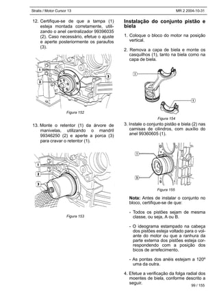 Stralis / Motor Cursor 13 MR 2 2004-10-31
12. Certifique-se de que a tampa (1)
esteja montada corretamente, utili-
zando o anel centralizador 99396035
(2). Caso necessário, efetue o ajuste
e aperte posteriormente os paraufos
(3).
13. Monte o retentor (1) da árvore de
manivelas, utilizando o mandril
99346250 (2) e aperte a porca (3)
para cravar o retentor (1).
Instalação do conjunto pistão e
biela
1. Coloque o bloco do motor na posição
vertical.
2. Remova a capa de biela e monte os
casquilhos (1), tanto na biela como na
capa de biela.
3. Instale o conjunto pistão e biela (2) nas
camisas de cilindros, com auxílio do
anel 99360605 (1).
Nota: Antes de instalar o conjunto no
bloco, certifique-se de que:
- Todos os pistões sejam de mesma
classe, ou seja, A ou B.
- O ideograma estampado na cabeça
dos pistões esteja voltado para o vol-
ante do motor ou que a ranhura da
parte externa dos pistões esteja cor-
respondendo com a posição dos
bicos de arrefecimento.
- As pontas dos anéis estejam a 120º
uma da outra.
4. Efetue a verificação da folga radial dos
moentes de biela, conforme descrito a
seguir.
Figura 152
Figura 153
Figura 154
Figura 155
99 / 155
 