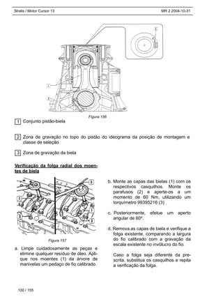 Stralis / Motor Cursor 13 MR 2 2004-10-31
Conjunto pistão-biela
Zona de gravação no topo do pistão do ideograma da posição de montagem e
classe de seleção
Zona de gravação da biela
100 / 155
3
2
1
Verificação da folga radial dos moen-
tes de biela
a. Limpe cuidadosamente as peças e
elimine qualquer resíduo de óleo. Apli-
que nos moentes (1) da árvore de
manivelas um pedaço de fio calibrado.
b. Monte as capas das bielas (1) com os
respectivos casquilhos. Monte os
parafusos (2) e aperte-os a um
momento de 60 Nm, utilizando um
torquímetro 99395216 (3)
c. Posteriormente, efetue um aperto
angular de 60º.
d. Remova as capas de biela e verifique a
folga existente, comparando a largura
do fio calibrado com a gravação da
escala existente no invólucro do fio.
Caso a folga seja diferente da pre-
scrita, substitua os casquilhos e repita
a verificação da folga.
Figura 156
Figura 157
 