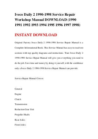 Iveco Daily 2 1990-1998 Service Repair
Workshop Manual DOWNLOAD (1990
1991 1992 1993 1994 1995 1996 1997 1998)
INSTANT DOWNLOAD
Original Factory Iveco Daily 2 1990-1998 Service Repair Manual is a
Complete Informational Book. This Service Manual has easy-to-read text
sections with top quality diagrams and instructions. Trust Iveco Daily 2
1990-1998 Service Repair Manual will give you everything you need to
do the job. Save time and money by doing it yourself, with the confidence
only a Iveco Daily 2 1990-1998 Service Repair Manual can provide.
Service Repair Manual Covers:
General
Engine
Clutch
Transmission
Reduction Gear Unit
Propeller Shafts
Rear Axles
Front Axles
 