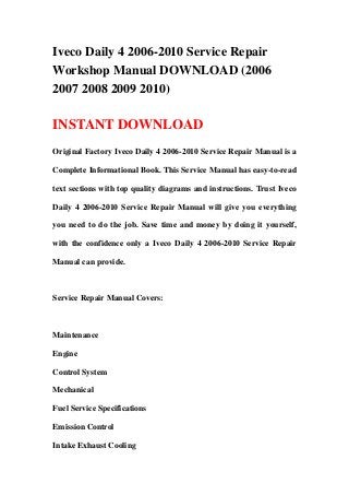 Iveco Daily 4 2006-2010 Service Repair
Workshop Manual DOWNLOAD (2006
2007 2008 2009 2010)
INSTANT DOWNLOAD
Original Factory Iveco Daily 4 2006-2010 Service Repair Manual is a
Complete Informational Book. This Service Manual has easy-to-read
text sections with top quality diagrams and instructions. Trust Iveco
Daily 4 2006-2010 Service Repair Manual will give you everything
you need to do the job. Save time and money by doing it yourself,
with the confidence only a Iveco Daily 4 2006-2010 Service Repair
Manual can provide.
Service Repair Manual Covers:
Maintenance
Engine
Control System
Mechanical
Fuel Service Specifications
Emission Control
Intake Exhaust Cooling
 