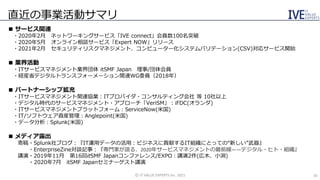 直近の事業活動サマリ
©️ IT VALUE EXPERTS Inc. 2021 16
■ サービス関連
・2020年2月 ネットワーキングサービス「IVE connect」会員数100名突破
・2020年5月 オンライン相談サービス「Expert NOW」リリース
・2021年2月 セキュリティリスクマネジメント、コンピューター化システムバリデーション(CSV)対応サービス開始
■ 業界活動
・ITサービスマネジメント業界団体 itSMF Japan 理事/団体会員
・経産省デジタルトランスフォーメーション関連WG委員（2018年）
■ パートナーシップ拡充
・ITサービスマネジメント関連協業：ITプロバイダ・コンサルティング会社 等 10社以上
・デジタル時代のサービスマネジメント・アプローチ「VeriSM」：iFDC(オランダ)
・ITサービスマネジメントプラットフォーム：ServiceNow(米国)
・IT/ソフトウェア資産管理：Anglepoint(米国)
・データ分析：Splunk(米国)
■ メディア露出
寄稿・Splunk社ブログ：『IT運用データの活用：ビジネスに貢献するIT組織にとっての“新しい”武器』
・EnterpriseZine対談記事：『専門家が語る、2020年サービスマネジメントの最前線――デジタル・ヒト・組織』
講演・2019年11月 第16回itSMF Japanコンファレンス/EXPO：講演2件(広木、小渕)
・2020年7月 itSMF Japanセミナーゲスト講演
 