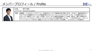 メンバープロフィール / Profile
氏名 ：津江 崇匡
タイトル：Security Consultant
略歴：SI事業者、コンサルティングファーム、外資系セキュリティ専業者を経て現在に至る。これまで、脆弱性診断から
不正アクセス対策製品やウイルス対策製品等のセキュリティエンジニアからスタートさせ、その経験を生かして
セキュリティ運用サービス（SOC）の企画・立上げ・日々の運用を管理者として従事。現在は、幅広い業界向けに
セキュリティコンサルティングやインシデントレスポンスの支援を提供している。「一向に収まらない、セキュリ
ティインシデント」に対する「組織レジリエンス」を作り上げることを目標に、コンサルティングを提供中。
©️ IT VALUE EXPERTS Inc. 2021
19
 