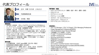 代表プロフィール
専門領域・知識：
• ITサービスマネジメント（戦略・設計・移行・運用・改善）
• ITガバナンス
• ITアウトソーシング
• ITオペレーション管理
• クラウド・サービスマネジメント
• プロジェクト・マネジメント
• ITケイパビリティマネジメント
保有資格：
• ITIL® V2 Manager / ITIL® V3 Expert / ITIL4 Managing Professional
• Project Management Professional(PMP®)
• CCC Professional Cloud Service Manager
• 公認情報システム監査人（CISA）
• IT-CMFTM Professional Certificate
• VeriSM™ Professional
• Sourcing Governance Foundation
• PRINCE2® Foundation
• RESILIATM Foundation
• SIAM™ Foundation
• ServiceNow Certified System Administrator
• Service Quality Management foundation(ISO/IEC20000)
• TOEIC Score:935 (2013年)
• SAMAC公認ライセンスマネージャー
• IAITAM 認定ソフトウェア資産管理マネージャー
日本語、英語
代表取締役社長
広木 共郷（ひろき ともさと）
職務経歴：
• 2003年～2008年 グローバルITサービスプロバイダ日本法人に
て、ITインフラ、アプリケーション運用監視、プロジェクトマネ
ジメント、サービス企画・管理業務に従事
• 2008年～2017年 日系コンサルティングファームにて、ITマネ
ジメントに関するコンサルティング業務に従事。また、2015年よ
りITサービスマネジメントプラクティスチームのリーダーを務め
る(チームメンバー数：15名)。
• これまで200以上のITマネジメント関連のプロジェクトをリード
（アセスメント、変革計画、組織・プロセス設計、ツール導入、
継続的改善アドバイザリー等）
業界活動：
• ITSM業界団体 itSMF Japan理事（2017年～現在）
• 経済産業省DX関連WG委員（2018年）
• itSMFJapanセミナー講演（2017、2018、2019、2020年）
他、業界イベント、ベンダイベントでの講演多数
• ITIL®V3日本語書籍翻訳レビュワー
• SIAMTM日本語書籍レビュワー
プロフィール
©️ IT VALUE EXPERTS Inc. 2021
名前
職位
言語
20
 