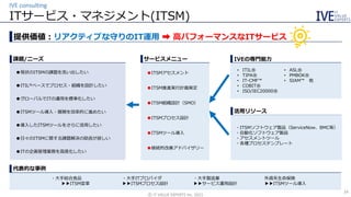 ・大手総合食品
▶▶ITSM変革
・大手製造業
▶▶サービス運用設計
・大手ITプロバイダ
▶▶ITSMプロセス設計
外資系生命保険
▶▶ITSMツール導入
ITサービス・マネジメント(ITSM)
IVE consulting
©️ IT VALUE EXPERTS Inc. 2021
24
提供価値：リアクティブな守りのIT運用 ➡ 高パフォーマンスなITサービス
●現状のITSMの課題を洗い出したい
●ITIL®ベースでプロセス・組織を設計したい
●グローバルでITの運用を標準化したい
●ITSMツール導入・展開を効率的に進めたい
●導入したITSMツールをさらに活用したい
●日々のITSMに関する課題解決の助言が欲しい
●ITの企画管理業務を高度化したい
課題/ニーズ
●ITSMアセスメント
●ITSM推進実行計画策定
●ITSM組織設計（SMO）
●ITSMプロセス設計
●ITSMツール導入
●継続的改善アドバイザリー
活用リソース
• ITIL®
• TIPA®
• IT-CMF™
• COBIT®
• ISO/IEC20000®
• ASL®
• PMBOK®
• SIAM™ 他
・ITSMソフトウェア製品（ServiceNow、BMC等）
・自動化ソフトウェア製品
・アセスメントツール
・各種プロセステンプレート
代表的な事例
IVEの専門能力
サービスメニュー
 