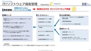 IT/ソフトウェア資産管理
IVE consulting
©️ IT VALUE EXPERTS Inc. 2021
26
提供価値：
課題/ニーズ
活用リソース
・各種文書テンプレート
・資産管理系ソフトウェア
・Anglepoint社の持つ、グローバル
パートナーシップ、グローバルデリバリー能力
IVEの専門能力
サービスメニュー
管理されていない
IT/ソフトウェア資産
最適化された IT/ソフトウェア資産
➡
Powered by
●管理されていないソフトウェア資産のガバナンスを
確立したい
●資産管理のプロセスを確立・定着させたい
●不必要なライセンスを削減することで
ソフトウェア関連支出を削減したい
●必要ライセンスとライセンス体系を正確に把握し、
ベンダとの交渉を優位に進めたい
●ソフトウェア監査の際の専門家のサポートが欲しい
●資産管理の日々の運用実務を専門家に任せたい
●資産管理ガバナンス構築
●資産管理プロセス整備
●ソフトウェアライセンス
最適化
●ソフトウェア監査対応支援
●資産管理ツール導入
●資産管理運用代行サービス
・ITサービス・マネジメントとIT資産管理の
豊富な経験
・資産管理関連資格
・ソフトウェアライセンス契約の知見
※関連情報
本サービスは、IT資産管理領域でグローバルで豊富な実績を持つAnglepoint社との協業サービスです。
 