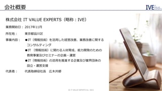 会社概要
株式会社 IT VALUE EXPERTS（略称：IVE）
業務開始日： 2017年11月
所在地： 東京都品川区
事業内容： ●IT（情報技術）を活用した経営改善、業務改善に関する
コンサルティング
●IT （情報技術）に関わる人材育成、能力開発のための
教育事業及びセミナーの企画・運営
●IT（情報技術）の活用を推進する企業及び業界団体の
設立・運営支援
代表者： 代表取締役社長 広木共郷
©️ IT VALUE EXPERTS Inc. 2021
3
 