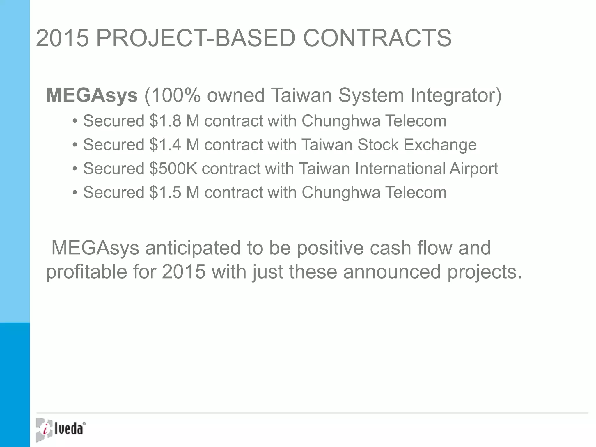 2015 PROJECT-BASED CONTRACTS
MEGAsys (100% owned Taiwan System Integrator)
• Secured $1.8 M contract with Chunghwa Telecom
• Secured $1.4 M contract with Taiwan Stock Exchange
• Secured $500K contract with Taiwan International Airport
• Secured $1.5 M contract with Chunghwa Telecom
MEGAsys anticipated to be positive cash flow and
profitable for 2015 with just these announced projects.
 