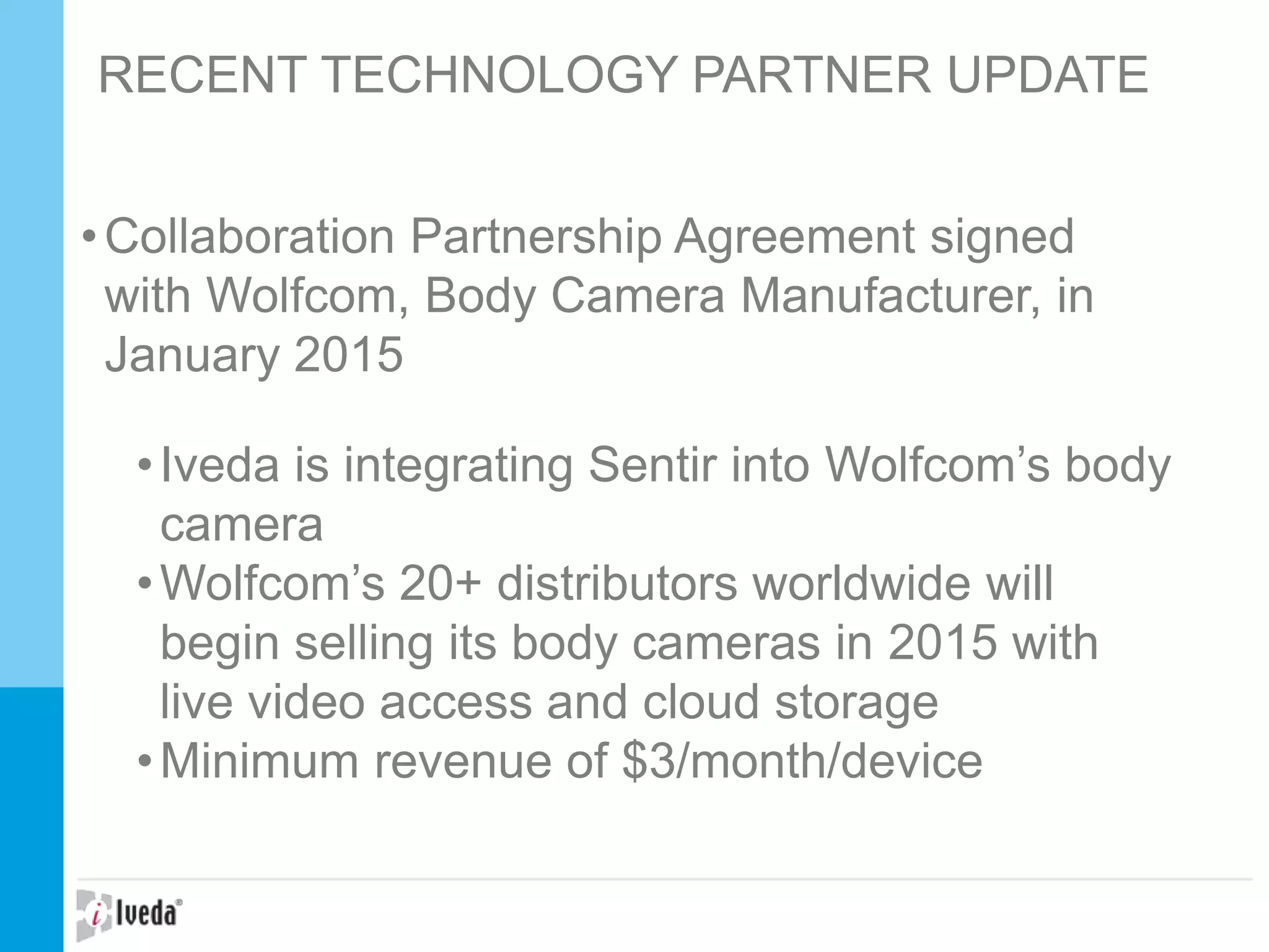 RECENT TECHNOLOGY PARTNER UPDATE
•Collaboration Partnership Agreement signed
with Wolfcom, Body Camera Manufacturer, in
January 2015
•Iveda is integrating Sentir into Wolfcom’s body
camera
•Wolfcom’s 20+ distributors worldwide will
begin selling its body cameras in 2015 with
live video access and cloud storage
•Minimum revenue of $3/month/device
 