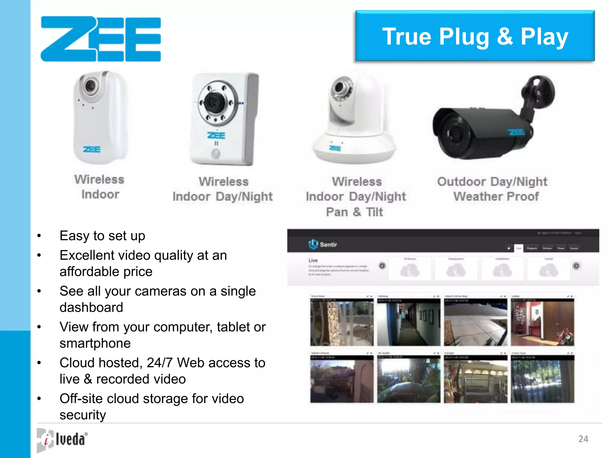 24
• Easy to set up
• Excellent video quality at an
affordable price
• See all your cameras on a single
dashboard
• View from your computer, tablet or
smartphone
• Cloud hosted, 24/7 Web access to
live & recorded video
• Off-site cloud storage for video
security
True Plug & Play
 