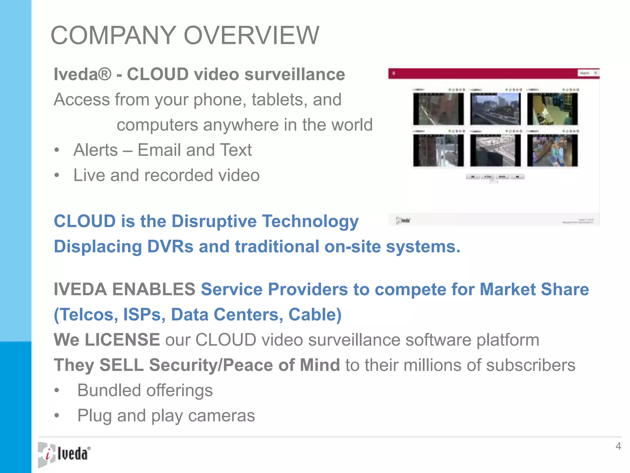 Iveda® - CLOUD video surveillance
Access from your phone, tablets, and
computers anywhere in the world
• Alerts – Email and Text
• Live and recorded video
CLOUD is the Disruptive Technology
Displacing DVRs and traditional on-site systems.
IVEDA ENABLES Service Providers to compete for Market Share
(Telcos, ISPs, Data Centers, Cable)
We LICENSE our CLOUD video surveillance software platform
They SELL Security/Peace of Mind to their millions of subscribers
• Bundled offerings
• Plug and play cameras
COMPANY OVERVIEW
4
 