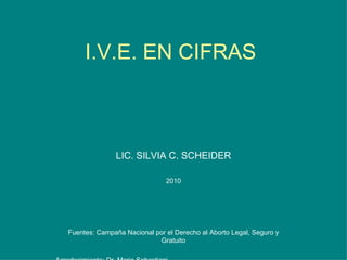 I.V.E. EN CIFRAS LIC. SILVIA C. SCHEIDER 2010 Fuentes: Campaña Nacional por el Derecho al Aborto Legal, Seguro y Gratuito Agradecimiento: Dr. Mario Sebastiani 