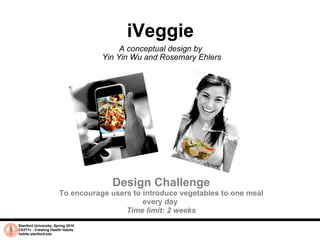 iVeggie A conceptual design by  Yin Yin Wu and Rosemary Ehlers Stanford University, Spring 2010 CS377v - Creating Health Habits habits.stanford.edu   Design Challenge To encourage users to introduce vegetables to one meal every day  Time limit: 2 weeks 