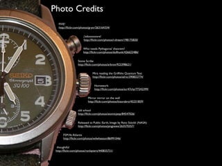 4/


     Photo Credits
        FIVE!
        http://ﬂickr.com/photos/grytr/263164334/

                           j'adoooooore!
                           http://ﬂickr.com/photos/i-dream/198175820/

                           Who needs Pythagoras' theorem?
                           http://ﬂickr.com/photos/dullhunk/426622486/

                       Stone Scribe
                       http://ﬂickr.com/photos/arbron/923398621/

                                  Mira reading the Grifﬁths Quantum Text
                                  http://ﬂickr.com/photos/ailric/390832774/

                                    Homework
                                    http://ﬂickr.com/photos/scr47chy/77242399/

                               Mirror mirror on the wall
                               http://ﬂickr.com/photos/kiaorabro/45231859/

                       old school
                       http://ﬂickr.com/photos/atomicjeep/84547026/

                       Released to Public: Earth, Image by Reto Stöckli (NASA)
                       http://ﬂickr.com/photos/pingnews/263570357/

           FSM At Atlantis
           http://ﬂickr.com/photos/wilwheaton/86991046/

       thoughtful
      http://ﬂickr.com/photos/ronlayters/440835731/
 