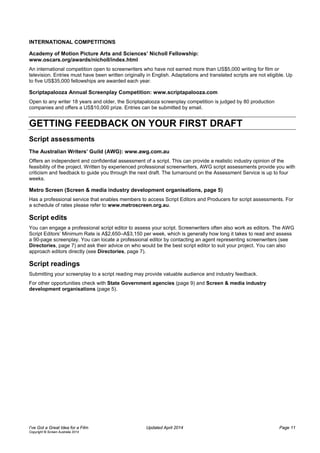 INTERNATIONAL COMPETITIONS
Academy of Motion Picture Arts and Sciences’ Nicholl Fellowship:
www.oscars.org/awards/nicholl/index.html
An international competition open to screenwriters who have not earned more than US$5,000 writing for film or
television. Entries must have been written originally in English. Adaptations and translated scripts are not eligible. Up
to five US$35,000 fellowships are awarded each year.
Scriptapalooza Annual Screenplay Competition: www.scriptapalooza.com
Open to any writer 18 years and older, the Scriptapalooza screenplay competition is judged by 80 production
companies and offers a US$10,000 prize. Entries can be submitted by email.
GETTING FEEDBACK ON YOUR FIRST DRAFT
Script assessments
The Australian Writers’ Guild (AWG): www.awg.com.au
Offers an independent and confidential assessment of a script. This can provide a realistic industry opinion of the
feasibility of the project. Written by experienced professional screenwriters, AWG script assessments provide you with
criticism and feedback to guide you through the next draft. The turnaround on the Assessment Service is up to four
weeks.
Metro Screen (Screen & media industry development organisations, page 5)
Has a professional service that enables members to access Script Editors and Producers for script assessments. For
a schedule of rates please refer to www.metroscreen.org.au.
Script edits
You can engage a professional script editor to assess your script. Screenwriters often also work as editors. The AWG
Script Editors’ Minimum Rate is A$2,650–A$3,150 per week, which is generally how long it takes to read and assess
a 90-page screenplay. You can locate a professional editor by contacting an agent representing screenwriters (see
Directories, page 7) and ask their advice on who would be the best script editor to suit your project. You can also
approach editors directly (see Directories, page 7).
Script readings
Submitting your screenplay to a script reading may provide valuable audience and industry feedback.
For other opportunities check with State Government agencies (page 9) and Screen & media industry
development organisations (page 5).
I’ve Got a Great Idea for a Film Updated April 2014 Page 11
Copyright © Screen Australia 2014
 