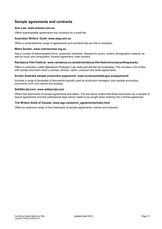 Sample agreements and contracts
Arts Law: www.artslaw.com.au
Offers downloadable agreements and contracts for a small fee.
Australian Writers’ Guild: www.awg.com.au
Offers a comprehensive range of agreements and contracts that are free to members.
Metro Screen: www.metroscreen.org.au
Has a number of downloadable forms: production schedule; releases for actors, writers, photographic material, as
well as music and composition; location agreement; crew contract.
Raindance Film Festival: www.raindance.co.uk/site/raindance-film-festival-screenwriting-books
Offers a publication called Raindance Producers’ Lab: write and sell the hot screenplay. This includes a CD of files
with sample short-form actor’s contract, director, option, producer and writer agreements.
Screen Australia sample production paperwork: www.screenaustralia.gov.au/paperwork
Includes a range of templates of documents typically used by production managers, plus sample accounting
documents such cost reports and payslips.
SellAScript.com: www.sellascript.com
Offers free downloads of sample agreements and letters. The site warns writers that these downloads are a sample of
typical agreements and that professional legal advice needs to be sought when entering into a formal agreement.
The Writers Guild of Canada: www.wgc.ca/search_agreements/index.html
Offers an extensive range of free downloads of sample agreements, notices and contracts.
I’ve Got a Great Idea for a Film Updated April 2014 Page 17
Copyright © Screen Australia 2014
 