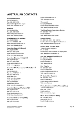 AUSTRALIAN CONTACTS
ACT Writers Centre
Ph: (02) 6262 9191
Fax: (02) 6262 9192
Email: admin@actwriters.org.au
Web: www.actwriters.org.au
Arts Hub
Ph: (03) 9605 3800
Fax: (03) 9923 6852
Email: info@artshub.com.au
Web: www.artshub.com.au
Arts Law Centre of Australia
Ph: (02) 9356 2566
Toll Free: 1800 221 457
Email: artslaw@artslaw.com.au
Web: www.artslaw.com.au
Australian Copyright Council
Ph: (02) 8815 9777
Fax: (02) 8815 9799
Email: info@copyright.org.au
Web: www.copyright.org.au
Australian Directors Guild (ADG)
Ph: (02) 9555 7045
Fax: (02) 9555 7086
Email: admin@adg.org.au
Web: www.adg.org.au
Australian Film Television and Radio School
(AFTRS)
Ph: (02) 9805 6611
Toll Free: 1300 13 14 61
Fax: (02) 9887 1030
Email: web form
Web: www.aftrs.edu.au
Jerzy Toeplitz Library
Ph: (02) 9805 6440
library@aftrs.edu.au
Web: www.aftrs.edu.au/library
Australian Society of Authors (ASA)
Ph: (02) 9211 1004
Fax: (02) 9211 0125
Email: asa@asauthors.org
Web: https://asauthors.org/
Australian Writers’ Guild (AWG)
Ph: (02) 9319 0339
Fax: (02) 9319 0141
Email: admin@awg.com.au
Web: www.awg.com.au
Cinemarket
Fax: (02) 9388 2838
Email: info@cinemarket.com.au
Web: www.cinemarket.com.au
The Classification Operations Branch
Ph: (02) 9289 7100
Email: web form
Web: www.classification.gov.au
Encore Directory
Ph: (02) 9422 2666 / 1300 360 126
Email: customerservice@cirrusmedia.com.au
Web: www.encoredirectory.com.au
Faculty of the VCA and Music
The University of Melbourne
Ph: 13 63 52
Email: please refer to website for enquiry form
Web: www.vcam.unimelb.edu.au
Film and Television Institute (FTI)
Ph: (08) 9431 6700
Fax: (08) 9335 1283
Email: fti@fti.asn.au
Web: www.fti.asn.au
Film Victoria
Ph: (03) 9660 3200
Fax: (03) 9660 3201
Email: contact@film.vic.gov.au
Web: http://film.vic.gov.au
IF – Inside Film Magazine
Ph: (02) 9660 2113
Fax: (02) 9660 4419
Email: various listed on website
Web: www.if.com.au
Media, Entertainment & Arts Alliance (MEAA)
Toll Free: 1300 656 513
Fax: 1300 730 543
Email: web form
Web: www.alliance.org.au
Media Resource Centre (MRC)
Ph: (08) 8410 0979
Fax: (08) 8410 1787
Email: info@mrc.org.au
I’ve Got a Great Idea for a Film Updated April 2014 Page 18
Copyright © Screen Australia 2014
 