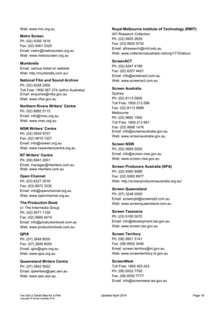 Web: www.mrc.org.au
Metro Screen
Ph: (02) 9356 1818
Fax: (02) 9361 5320
Email: metro@metroscreen.org.au
Web: www.metroscreen.org.au
Mumbrella
Email: various listed on website
Web: http://mumbrella.com.au/
National Film and Sound Archive
Ph: (02) 6248 2000
Toll Free: 1800 067 274 (within Australia)
Email: enquiries@nfsa.gov.au
Web: www.nfsa.gov.au
Northern Rivers Writers’ Centre
Ph: (02) 6685 5115
Email: info@nrwc.org.au
Web: www.nrwc.org.au
NSW Writers’ Centre
Ph: (02) 9555 9757
Fax: (02) 9818 1327
Email: info@nswwc.org.au
Web: www.nswwriterscentre.org.au
NT Writers’ Centre
Ph: (08) 8941 2651
Email: manager@ntwriters.com.au
Web: www.ntwriters.com.au
Open Channel
Ph: (03) 8327 2016
Fax: (03) 8672 3335
Email: info@openchannel.org.au
Web: www.openchannel.org.au
The Production Book
c/- The Intermedia Group
Ph: (02) 9571 1100
Fax: (02) 9660 4419
Email: info@productionbook.com.au
Web: www.productionbook.com.au
QPIX
Ph: (07) 3848 8000
Fax: (07) 3848 8055
Email: qpix@qpix.org.au
Web: www.qpix.org.au
Queensland Writers Centre
Ph: (07) 3842 9922
Email: qldwriters@qwc.asn.au
Web: www.qwc.asn.au
Royal Melbourne Institute of Technology (RMIT)
AFI Research Collection
Ph: (03) 9925 2829
Fax: (03) 9925 9730
Email: afiresearch@rmit.edu.au
Web: www.collectionsaustralia.net/org/1710/about
ScreenACT
Ph: (02) 6247 4199
Fax: (02) 6257 4421
Email: info@screenact.com.au
Web: www.screenact.com.au
Screen Australia
Sydney
Ph: (02) 8113 5800
Toll Free: 1800 213 099
Fax: (02) 8113 5888
Melbourne
Ph: (03) 8682 1900
Toll Free: 1800 213 681
Fax: (03) 9696 1476
Email: info@screenaustralia.gov.au
Web: www.screenaustralia.gov.au
Screen NSW
Ph: (02) 9995 0555
Email: info@screen.nsw.gov.au
Web: www.screen.nsw.gov.au
Screen Producers Australia (SPA)
Ph: (02) 9360 8988
Fax: (02) 9360 8977
Web: http://screenproducersaustralia.org.au/
Screen Queensland
Ph: (07) 3248 0500
Email: screenqld@screenqld.com.au
Web: www.screenqueensland.com.au
Screen Tasmania
Ph: (03) 6165 5070
Email: info@development.tas.gov.au
Web: www.screen.tas.gov.au
Screen Territory
Ph: (08) 8951 5141
Fax: (08) 8952 0446
Email: screen.territory@nt.gov.au
Web: www.screenterritory.nt.gov.au
ScreenWest
Toll Free: 1800 463 043
Ph: (08) 6552 7700
Fax: (08) 6552 7777
Email: info@screenwest.wa.gov.au
I’ve Got a Great Idea for a Film Updated April 2014 Page 19
Copyright © Screen Australia 2014
 