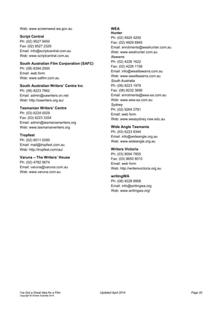Web: www.screenwest.wa.gov.au
Script Central
Ph: (02) 9527 9450
Fax: (02) 9527 2329
Email: info@scriptcentral.com.au
Web: www.scriptcentral.com.au
South Australian Film Corporation (SAFC)
Ph: (08) 8394 2000
Email: web form
Web: www.safilm.com.au
South Australian Writers’ Centre Inc
Ph: (08) 8223 7662
Email: admin@sawriters.on.net
Web: http://sawriters.org.au/
Tasmanian Writers’ Centre
Ph: (03) 6224 0029
Fax: (03) 6223 3354
Email: admin@tasmanianwriters.org
Web: www.tasmanianwriters.org
Tropfest
Ph: (02) 8011 0290
Email: mail@tropfest.com.au
Web: http://tropfest.com/au/
Varuna – The Writers’ House
Ph: (02) 4782 5674
Email: varuna@varuna.com.au
Web: www.varuna.com.au
WEA
Hunter
Ph: (02) 4925 4200
Fax: (02) 4929 6845
Email: enrolments@weahunter.com.au
Web: www.weahunter.com.au
Illawarra
Ph: (02) 4226 1622
Fax: (02) 4226 1156
Email: info@weaillawarra.com.au
Web: www.weaillawarra.com.au
South Australia
Ph: (08) 8223 1979
Fax: (08) 8232 3690
Email: enrolments@wea-sa.com.au
Web: www.wea-sa.com.au
Sydney
Ph: (02) 9264 2781
Email: web form
Web: www.weasydney.nsw.edu.au
Wide Angle Tasmania
Ph: (03) 6223 8344
Email: info@wideangle.org.au
Web: www.wideangle.org.au
Writers Victoria
Ph: (03) 9094 7855
Fax: (03) 9650 8010
Email: web form
Web: http://writersvictoria.org.au
writingWA
Ph: (08) 9228 9908
Email: info@writingwa.org
Web: www.writingwa.org/
I’ve Got a Great Idea for a Film Updated April 2014 Page 20
Copyright © Screen Australia 2014
 