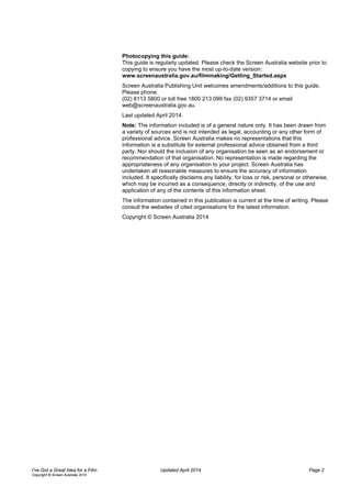 Photocopying this guide:
This guide is regularly updated. Please check the Screen Australia website prior to
copying to ensure you have the most up-to-date version:
www.screenaustralia.gov.au/filmmaking/Getting_Started.aspx
Screen Australia Publishing Unit welcomes amendments/additions to this guide.
Please phone:
(02) 8113 5800 or toll free 1800 213 099 fax (02) 9357 3714 or email
web@screenaustralia.gov.au.
Last updated April 2014.
Note: The information included is of a general nature only. It has been drawn from
a variety of sources and is not intended as legal, accounting or any other form of
professional advice. Screen Australia makes no representations that this
information is a substitute for external professional advice obtained from a third
party. Nor should the inclusion of any organisation be seen as an endorsement or
recommendation of that organisation. No representation is made regarding the
appropriateness of any organisation to your project. Screen Australia has
undertaken all reasonable measures to ensure the accuracy of information
included. It specifically disclaims any liability, for loss or risk, personal or otherwise,
which may be incurred as a consequence, directly or indirectly, of the use and
application of any of the contents of this information sheet.
The information contained in this publication is current at the time of writing. Please
consult the websites of cited organisations for the latest information.
Copyright © Screen Australia 2014
I’ve Got a Great Idea for a Film Updated April 2014 Page 2
Copyright © Screen Australia 2014
 