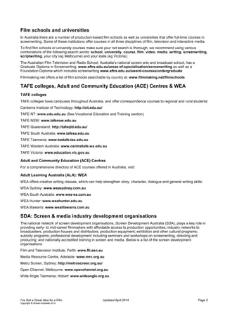Film schools and universities
In Australia there are a number of production-based film schools as well as universities that offer full-time courses in
screenwriting. Some of these institutions offer courses in all three disciplines of film, television and interactive media.
To find film schools or university courses make sure your net search is thorough, we recommend using various
combinations of the following search words: school, university, course, film, video, media, writing, screenwriting,
scriptwriting, your city (eg Melbourne) and your state (eg Victoria).
The Australian Film Television and Radio School, Australia’s national screen arts and broadcast school, has a
Graduate Diploma in Screenwriting: www.aftrs.edu.au/areas-of-specialisation/screenwriting as well as a
Foundation Diploma which includes screenwriting www.aftrs.edu.au/award-courses/undergraduate
Filmmaking.net offers a list of film schools searchable by country at: www.filmmaking.net/filmschools
TAFE colleges, Adult and Community Education (ACE) Centres & WEA
TAFE colleges
TAFE colleges have campuses throughout Australia, and offer correspondence courses to regional and rural students:
Canberra Institute of Technology: http://cit.edu.au/
TAFE NT: www.cdu.edu.au (See Vocational Education and Training section)
TAFE NSW: www.tafensw.edu.au
TAFE Queensland: http://tafeqld.edu.au/
TAFE South Australia: www.tafesa.edu.au
TAFE Tasmania: www.tastafe.tas.edu.au
TAFE Western Australia: www.centraltafe.wa.edu.au
TAFE Victoria: www.education.vic.gov.au
Adult and Community Education (ACE) Centres
For a comprehensive directory of ACE courses offered in Australia, visit:
Adult Learning Australia (ALA): WEA
WEA offers creative writing classes, which can help strengthen story, character, dialogue and general writing skills:
WEA Sydney: www.weasydney.com.au
WEA South Australia: www.wea-sa.com.au
WEA Hunter: www.weahunter.edu.au
WEA Illawarra: www.weaillawarra.com.au
SDA: Screen & media industry development organisations
The national network of screen development organisations, Screen Development Australia (SDA), plays a key role in
providing early- to mid-career filmmakers with affordable access to production opportunities; industry networks to
broadcasters, production houses and distributors; production equipment; exhibition and other cultural programs;
subsidy programs; professional development including seminars and workshops on screenwriting, directing and
producing; and nationally accredited training in screen and media. Below is a list of the screen development
organisations:
Film and Television Institute, Perth: www.fti.asn.au
Media Resource Centre, Adelaide: www.mrc.org.au
Metro Screen, Sydney: http://metroscreen.org.au/
Open Channel, Melbourne: www.openchannel.org.au
Wide Angle Tasmania, Hobart: www.wideangle.org.au
I’ve Got a Great Idea for a Film Updated April 2014 Page 5
Copyright © Screen Australia 2014
 