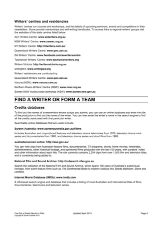Writers’ centres and residencies
Writers’ centres run courses and workshops, and list details of upcoming seminars, events and competitions in their
newsletters. Some provide mentorships and sell writing handbooks. To access links to regional writers’ groups visit
the websites of the state centres listed below:
ACT Writers Centre: www.actwriters.org.au
NSW Writers’ Centre: www.nswwc.org.au
NT Writers’ Centre: http://ntwriters.com.au/
Queensland Writers Centre: www.qwc.asn.au
SA Writers’ Centre: www.facebook.com/sawriterscentre
Tasmanian Writers’ Centre: www.tasmanianwriters.org
Writers Victoria: http://writersvictoria.org.au
writingWA: www.writingwa.org
Writers’ residencies are conducted by:
Queensland Writers Centre: www.qwc.asn.au
Varuna (NSW): www.varuna.com.au
Northern Rivers Writers’ Centre (NSW): www.nrwc.org.au
Screen NSW Aurora script workshop (NSW): www.screen.nsw.gov.au
FIND A WRITER OR FORM A TEAM
Credits databases
To find out the names of screenwriters whose scripts you admire, you can use an online database and enter the title
of the production to find out the name of the writer. You can then enter the writer’s name in the search engine to find
all the credits associated with that particular writer.
Searchable online databases that are useful include:
Screen Australia: www.screenaustralia.gov.au/fillms
Includes Australian and co-produced features and television drama telemovies from 1970, television drama mini-
series and documentaries from 1980, and television drama series and short films from 1988.
australianscreen online: http://aso.gov.au/
You can view clips from Australian feature films, documentaries, TV programs, shorts, home movies, newsreels,
advertisements, other historical footage, and sponsored films produced over the last 100 years, with curators’ notes
and other information about each title. The site currently contains 2,204 clips from over 1,000 film and television titles,
and is constantly being added to.
National Film and Sound Archive: http://colsearch.nfsa.gov.au
Search the collection of the National Film and Sound Archive, which spans 100 years of Australia’s audiovisual
heritage, from silent feature films such as The Sentimental Bloke to modern classics like Strictly Ballroom, Shine and
Lantana.
Internet Movie Database (IMDb): www.imdb.com
A US-based search engine and database that includes a listing of most Australian and international titles of films,
documentaries, telemovies and television series.
I’ve Got a Great Idea for a Film Updated April 2014 Page 6
Copyright © Screen Australia 2014
 