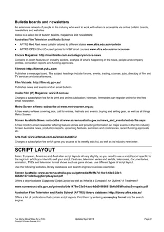 Bulletin boards and newsletters
An extensive network of people in the industry who want to work with others is accessible via online bulletin boards,
newsletters and websites.
Below is a select list of bulletin boards, magazines and newsletters:
Australian Film Television and Radio School
• AFTRS Red Alert news bulletin tailored to different states www.aftrs.edu.au/e-bulletin
• AFTRS OPEN Short Course Update for NSW short courses www.aftrs.edu.au/short-courses
Encore Magazine: http://mumbrella.com.au/category/encore-news
Contains in-depth features on industry sectors, analysis of what’s happening in the news, people and company
profiles, on location reports and funding approvals.
Filmnet: http://filmnet.yuku.com
Publishes a message board. The subject headings include forums, events, trading, courses, jobs, directory of film and
TV services and miscellaneous.
Film Victoria: http://film.vic.gov.au/
Publishes news and events and an email bulletin.
Inside Film (IF) Magazine: www.if.com.au
Charges a subscription fee for its print and online publication; however, filmmakers can register online for the free
email newsletter.
Metro Screen eNews: subscribe at www.metroscreen.org.au
A free weekly eNews covering jobs, call for entries, festivals and events, buying and selling gear, as well as all things
Metro Screen.
Screen Australia News: subscribe at www.screenaustralia.gov.au/news_and_events/subscribe.aspx
A free monthly email newsletter offering feature stories and providing information on major events in the film industry,
Screen Australia news, production reports, upcoming festivals, seminars and conferences, recent funding approvals
etc.
Arts Hub: www.artshub.com.au/email-bulletins/
Charges a subscription fee which gives you access to its weekly jobs list, as well as its industry newsletter.
SCRIPT LAYOUT
Asian, European, American and Australian script layouts all vary slightly, so you need to use a script layout specific to
the region in which you intend to sell your script. Features, television series and serials, telemovies, documentaries,
animation, TVCs and television format shows such as game shows, use different types of script layout.
Use the following websites, library databases and search engines to access examples:
Screen Australia: www.screenaustralia.gov.au/getmedia/ffd1fc7d-1bc1-48a5-92e1-
4b6db107fcde/SuggScriptLayout.pdf
Offers a downloadable Suggested Script Layout as well as What is a Synopsis? An Outline? A Treatment?
www.screenaustralia.gov.au/getmedia/d4e1476e-33e5-4aad-b9d9-9696819b4b98/WhatisaSynopsis.pdf
Australian Film Television and Radio School (AFTRS) library database: http://library.aftrs.edu.au/
Offers a list of publications that contain script layouts. Find them by entering screenplay format into the search
engine.
I’ve Got a Great Idea for a Film Updated April 2014 Page 8
Copyright © Screen Australia 2014
 