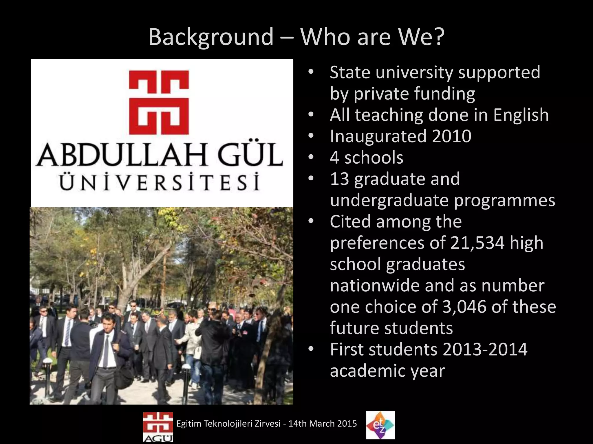 Background – Who are We?
• State university supported
by private funding
• All teaching done in English
• Inaugurated 2010
• 4 schools
• 13 graduate and
undergraduate programmes
• Cited among the
preferences of 21,534 high
school graduates
nationwide and as number
one choice of 3,046 of these
future students
• First students 2013-2014
academic year
Egitim Teknolojileri Zirvesi - 14th March 2015
 