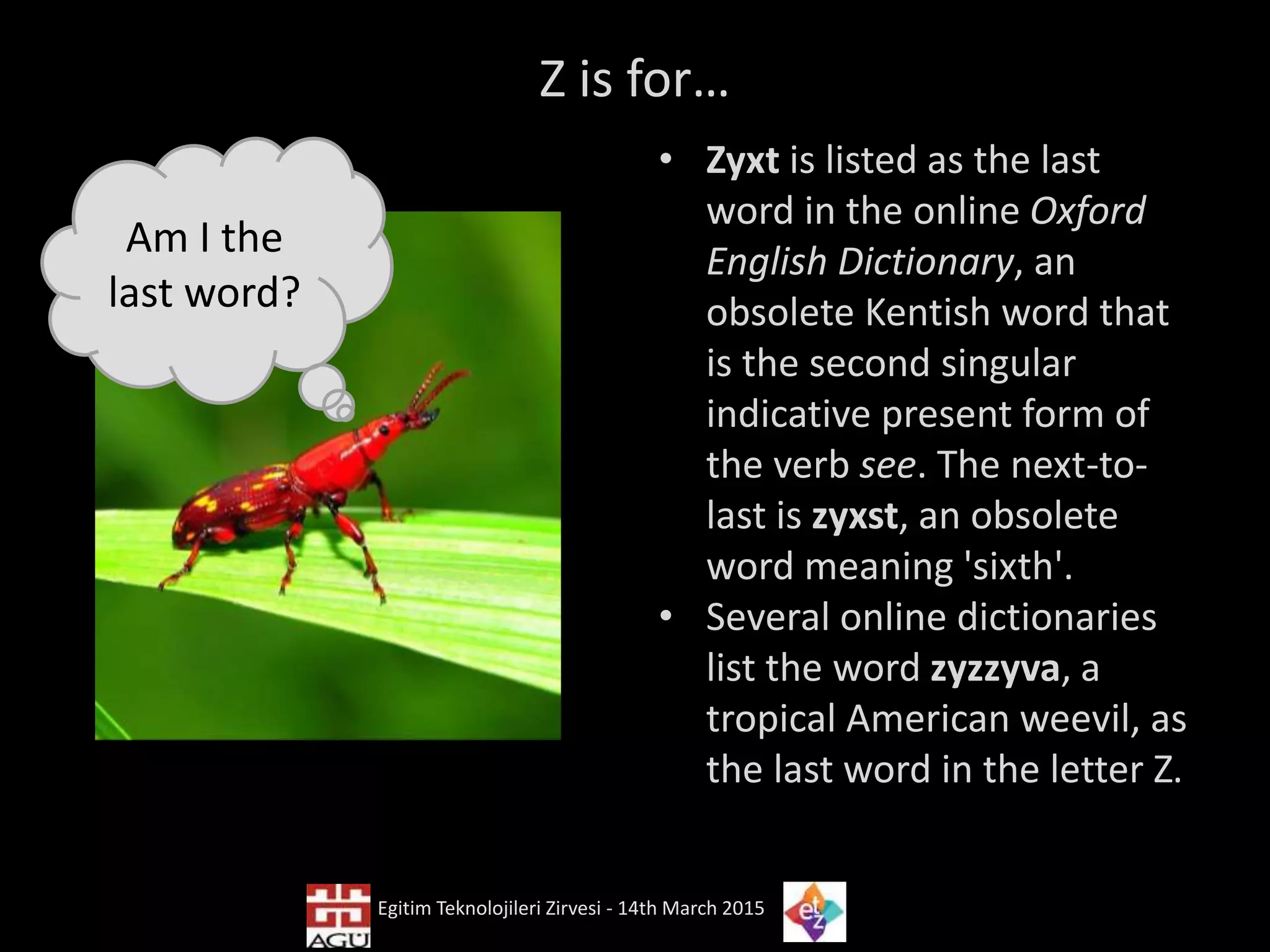 Z is for…
• Zyxt is listed as the last
word in the online Oxford
English Dictionary, an
obsolete Kentish word that
is the second singular
indicative present form of
the verb see. The next-to-
last is zyxst, an obsolete
word meaning 'sixth'.
• Several online dictionaries
list the word zyzzyva, a
tropical American weevil, as
the last word in the letter Z.
Egitim Teknolojileri Zirvesi - 14th March 2015
Am I the
last word?
 