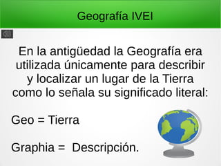 Geografía IVEI
En la antigüedad la Geografía era
utilizada únicamente para describir
y localizar un lugar de la Tierra
como lo señala su significado literal:
Geo = Tierra
Graphia = Descripción.
 