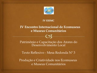 Patrimônio e Capacitação dos Atores do
       Desenvolvimento Local

 Texto Reflexivo - Mesa Redonda Nº 3

Produção e Criatividade nos Ecomuseus
       e Museus Comunitários
 