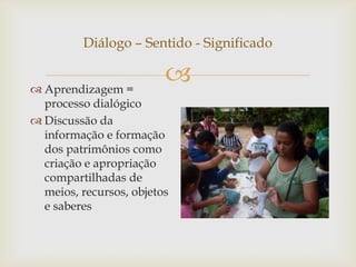 Diálogo – Sentido - Significado


 Aprendizagem =
                         
  processo dialógico
 Discussão da
  informação e formação
  dos patrimônios como
  criação e apropriação
  compartilhadas de
  meios, recursos, objetos
  e saberes
 