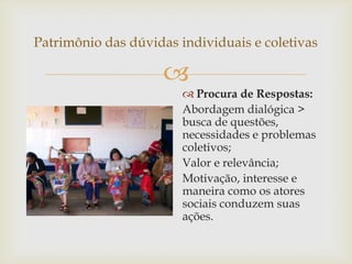 Patrimônio das dúvidas individuais e coletivas

                    
                         Procura de Respostas:
                        Abordagem dialógica >
                        busca de questões,
                        necessidades e problemas
                        coletivos;
                        Valor e relevância;
                        Motivação, interesse e
                        maneira como os atores
                        sociais conduzem suas
                        ações.
 