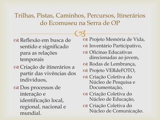 Trilhas, Pistas, Caminhos, Percursos, Itinerários
          do Ecomuseu na Serra de OP

 Reflexão em busca de
                        Projeto Memória de Vida,
                        
  sentido e significado       Inventário Participativo,
  para as relações            Oficinas Educativas
  temporais                    direcionadas ao jovem,
                              Rodas de Lembrança,
 Criação de itinerários a
                              Projeto VERdeFOTO,
  partir das vivências dos
                              Criação Coletiva do
  indivíduos,                  Núcleo de Pesquisa e
 Dos processos de             Documentação,
  interação e                 Criação Coletiva do
  identificação local,         Núcleo de Educação,
  regional, nacional e        Criação Coletiva do
  mundial.                     Núcleo de Comunicação.
 