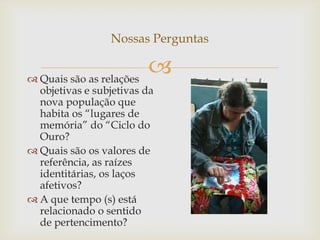Nossas Perguntas


 Quais são as relações
                         
  objetivas e subjetivas da
  nova população que
  habita os “lugares de
  memória” do “Ciclo do
  Ouro?
 Quais são os valores de
  referência, as raízes
  identitárias, os laços
  afetivos?
 A que tempo (s) está
  relacionado o sentido
  de pertencimento?
 