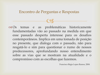 Encontro de Perguntas e Respostas

                       
 Os temas e as problemáticas historicamente
  fundamentadas vão ao passado na medida em que
  esse passado desperta interesse para os desafios
  contemporâneos. Implica em uma tomada de posição
  no presente, que dialoga com o passado, não para
  resgatá-lo e sim para questionar o rumo de nossos
  predecessores, aprofundando nosso entendimento
  sobre as vias que se mostram na atualidade e o
  compromisso com as escolhas que fazemos.
                               Francisco Régis Lopes Ramos, 2004
 