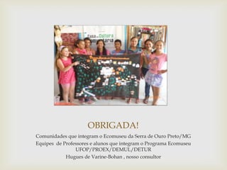 OBRIGADA!
Comunidades que integram o Ecomuseu da Serra de Ouro Preto/MG
Equipes de Professores e alunos que integram o Programa Ecomuseu
                UFOP/PROEX/DEMUL/DETUR
            Hugues de Varine-Bohan , nosso consultor
 
