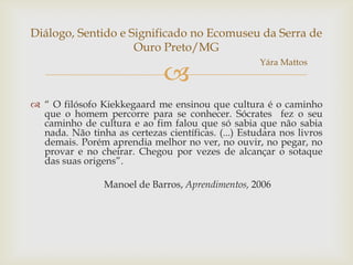 Diálogo, Sentido e Significado no Ecomuseu da Serra de
                    Ouro Preto/MG
                                                     Yára Mattos
                               
 “ O filósofo Kiekkegaard me ensinou que cultura é o caminho
  que o homem percorre para se conhecer. Sócrates fez o seu
  caminho de cultura e ao fim falou que só sabia que não sabia
  nada. Não tinha as certezas científicas. (...) Estudara nos livros
  demais. Porém aprendia melhor no ver, no ouvir, no pegar, no
  provar e no cheirar. Chegou por vezes de alcançar o sotaque
  das suas origens”.

                 Manoel de Barros, Aprendimentos, 2006
 
