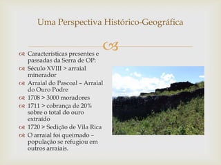 Uma Perspectiva Histórico-Geográfica


 Características presentes e
                             
  passadas da Serra de OP:
 Século XVIII > arraial
  minerador
 Arraial do Pascoal – Arraial
  do Ouro Podre
 1708 > 3000 moradores
 1711 > cobrança de 20%
  sobre o total do ouro
  extraído
 1720 > Sedição de Vila Rica
 O arraial foi queimado –
  população se refugiou em
  outros arraiais.
 