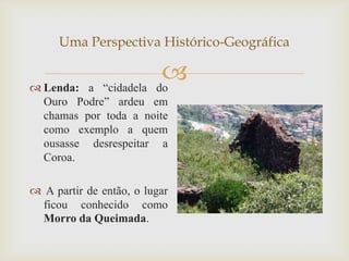 Uma Perspectiva Histórico-Geográfica


 Lenda: a “cidadela
                          
                         do
  Ouro Podre” ardeu em
  chamas por toda a noite
  como exemplo a quem
  ousasse desrespeitar a
  Coroa.

 A partir de então, o lugar
  ficou conhecido como
  Morro da Queimada.
 