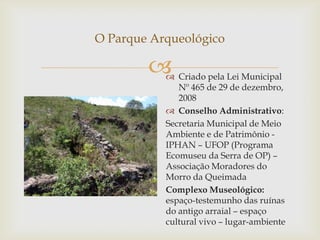 O Parque Arqueológico

           Criado pela Lei Municipal
              Nº 465 de 29 de dezembro,
              2008
            Conselho Administrativo:
           Secretaria Municipal de Meio
           Ambiente e de Patrimônio -
           IPHAN – UFOP (Programa
           Ecomuseu da Serra de OP) –
           Associação Moradores do
           Morro da Queimada
           Complexo Museológico:
           espaço-testemunho das ruínas
           do antigo arraial – espaço
           cultural vivo – lugar-ambiente
 