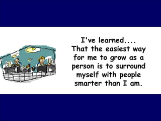 I've learned....
That the easiest way
for me to grow as a
person is to surround
  myself with people
 smarter than I am.
 