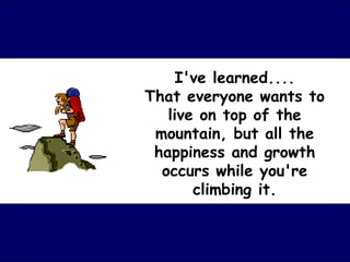 I've learned....
That everyone wants to
   live on top of the
 mountain, but all the
 happiness and growth
  occurs while you're
       climbing it.
 