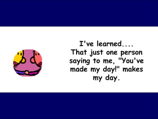 I've learned....
That just one person
saying to me, "You've
made my day!" makes
       my day.
 