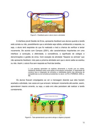 Figura 5 - Feedback para o aluno rever a atividade


      A interface prevê Gestão de Erros, apresenta feedback aos alunos quando a tarefa
está correta ou não, possibilitando que a atividade seja refeita, enfatizando a resposta, ou
seja, o aluno terá respostas do que foi realizado e terá a chance de verificar e tentar
novamente. De acordo com Campos (2001), são características importantes em uma
interface: a condução, a afetividade, a consistência, o significado de códigos e
denominações e gestão de erros. Com exceção da atividade “Separar os animais” que
não apresenta feedback, indo para a próxima atividade sem que o aluno saiba se acertou
ou não. Assim, o aluno fica sem resposta ao final das tarefas.

                     [...] as pessoas aprendem ao explorar ativamente o mundo que as rodeia,
                     recebendo feedback sobre suas ações e formulando conclusões. A capacidade de
                     construir leva a integração de conceitos e habilidades dentro das estruturas de
                     competências ou de conceitos já existentes no aluno. (LITO e FORMIGA, 2009, p.
                     99)

      Os alunos ficavam empolgados ao ver a mensagem dizendo que eles haviam
acertado a atividade, nas vezes em que erravam, tentavam novamente até acertar, assim,
aprenderam mesmo errando, ou seja, a cada erro eles persistiam até realizar a tarefa
corretamente.




                 Figura 6 - Tela apresentando que aluno atingiu o objetivo proposto


                                                                                                 10
 