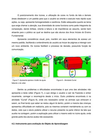 O posicionamento dos ícones, a utilização de cores no fundo da tela e demais
áreas obedecem a um padrão para que o usuário se oriente e execute mais rápido suas
ações, ou seja, apresenta homogeneidade e coerência. Estão adequados quanto ao tema
que exige chamar a atenção, sua diversidade de cores funciona como parte integrante da
composição, dando ênfase, orienta a leitura e dá importância ao assunto, sendo bem
atraente para o público ao qual se destina que são alunos dos Anos Iniciais do Ensino
Fundamental.
        Apresenta consistência visual, pois, mantêm em seus elementos de acesso um
mesmo padrão, facilitando o entendimento do usuário ao trocar de páginas e interagir com
um novo ambiente. Os ícones facilitam o processo de decisão, possuindo função de
comunicação.




 Figura 7- Apresenta apenas o botão de ajuda       Figura 8 – Atividade Curral
faltando o de voltar


        Dentre os problemas e dificuldades encontradas é que uma das atividades não
apresenta a tecla voltar (Figura 7), o que obriga o usuário a sair da Fazenda e entrar
novamente, carregar e recomeçá-la desde o início. Outro problema encontrado é na
atividade “Curral” (Figura 8), onde era necessário contar os animais que entravam e
saiam, ao final tendo que saber se restou algum lá dentro, porém a maioria das crianças
apresentou dificuldade em realizá-la, pois os mesmos contaram mentalmente ou com os
dedos, visto que o aluno poderia utilizar o recurso presente na parte inferior da tela que
auxilia na contagem, porém a explicação para utilizar o mesmo está no ícone ajuda, onde
grande parte dos alunos acaba não acessando.


4.2. Instrumento para avaliação do Objeto de Aprendizagem



                                                                                       11
 
