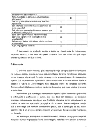 em condições estabelecidas?
 4) Há facilidade de correções, atualizações e
                                                                    X
 alterações?
 5) A tipografia utilizada na interface é de fácil
                                                         X
 legibilidade?
 6) A interface apresenta imagens coerentes ao
                                                         X
 tema proposto?
 7) A interface apresenta elementos sonoros que
                                                         X
 auxiliam na navegação?
 8) As cores apresentadas na interface são
 coerentes e promovem boa legibilidade e                 X
 visualização?
 9) O espaço da tela utilizado na interface é bem
                                                         X
 aproveitado?
 10) A linguagem é objetiva?                             X

      O instrumento de avaliação auxilia e facilita na visualização de determinados
aspectos, servindo como base para poder comparar OAs, tem como principal função
orientar o professor em sua escolha.


5. Conclusão


      O presente estudo mostrou que a tecnologia surge para provocar transformações
na realidade escolar e social, devendo esta ser utilizada de forma harmônica e adequada
com a proposta educacional. Portanto, para que ocorra a aprendizagem não é necessário
apenas que os professores aprendam a usar o computador e sim que saibam avaliar e
escolher o Objeto de Aprendizagem mais adequado diante da variedade existente.
Promovendo atividades que motivem os alunos, tornando a aula mais atrativa, prazerosa
e estimulante.
      Percebeu-se que a utilização de Objetos de Aprendizagem no ensino é gratificante
e estimulante a professores e alunos. Seu uso deve ser associado às atividades
propostas pelo educador para terem uma finalidade educativa, sendo utilizado como um
auxiliar para otimizar a produção pedagógica, não somente oferecer o objeto e desejar
que o aluno faça sem nenhum conhecimento prévio, pois a construção do seu estado
cognitivo não é um processo simples mas sim um acumular de experiências vivenciadas
no dia-a-dia.
      As tecnologias empregadas na educação como recursos pedagógicos adquirem
função de auxiliar do processo ensino-aprendizagem, trazendo novos olhares e maneiras


                                                                                     13
 